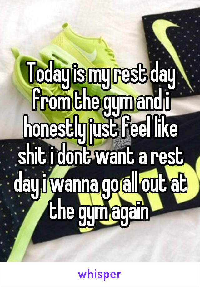 Today is my rest day from the gym and i honestly just feel like shit i dont want a rest day i wanna go all out at the gym again 