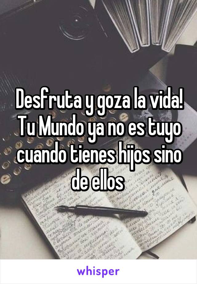 Desfruta y goza la vida! Tu Mundo ya no es tuyo cuando tienes hijos sino de ellos 