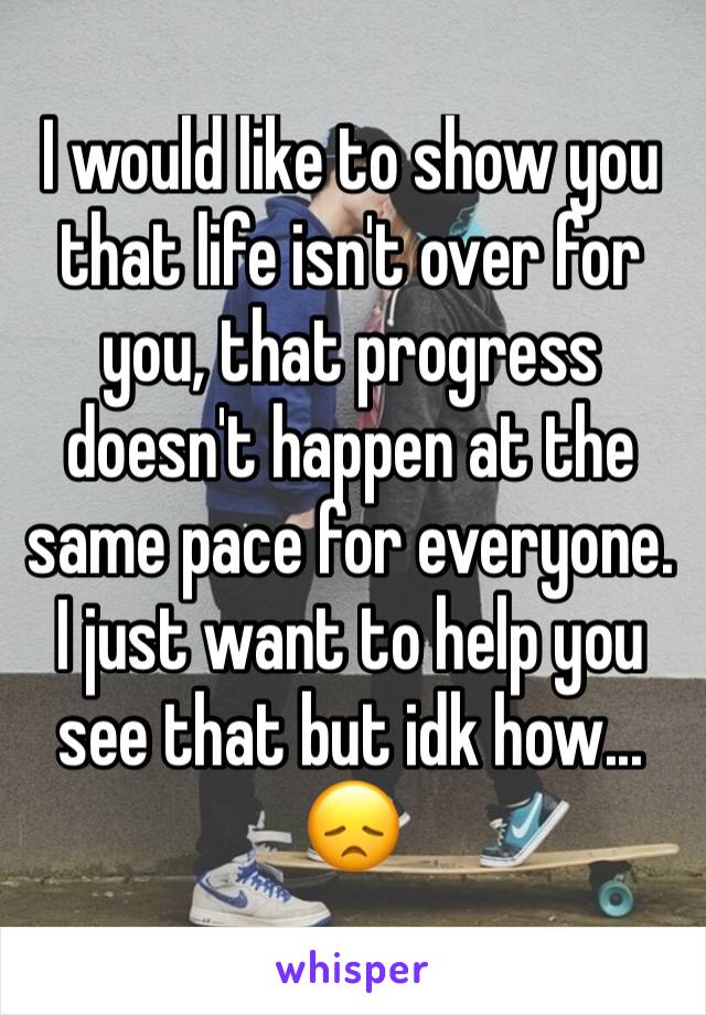 I would like to show you that life isn't over for you, that progress doesn't happen at the same pace for everyone. I just want to help you see that but idk how... 😞