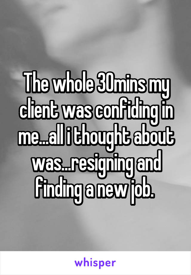 The whole 30mins my client was confiding in me...all i thought about was...resigning and finding a new job. 