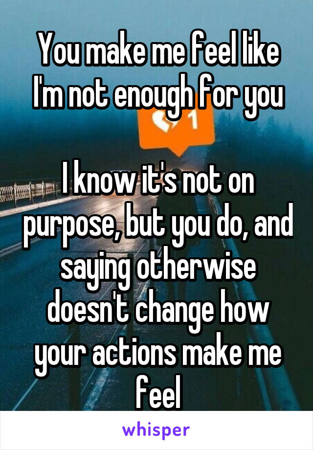 You make me feel like I'm not enough for you

I know it's not on purpose, but you do, and saying otherwise doesn't change how your actions make me feel