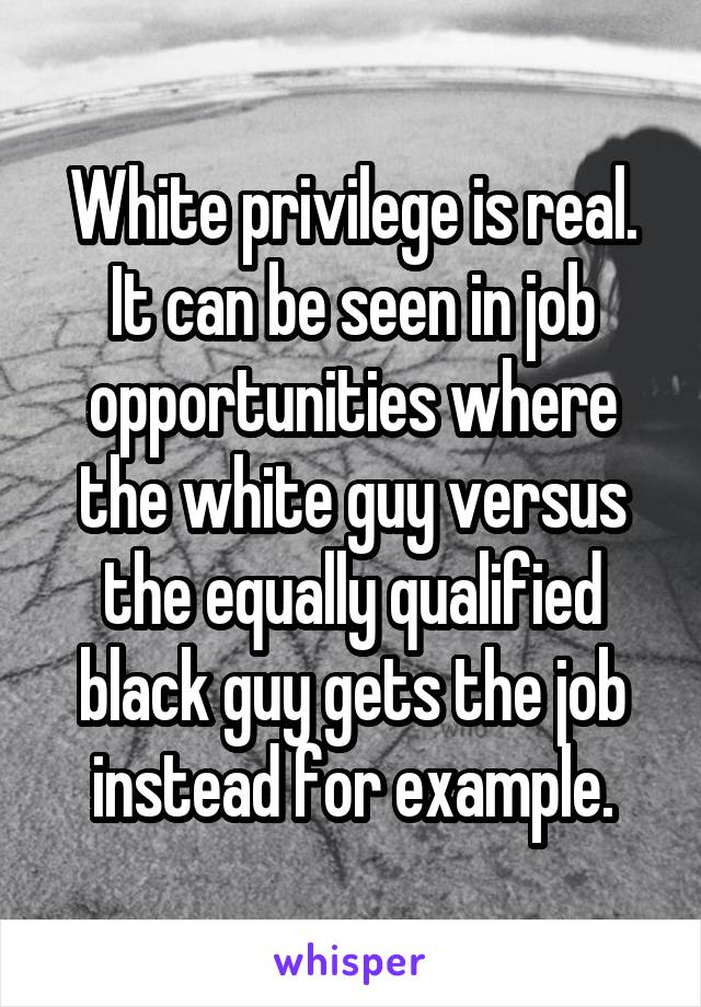 White privilege is real. It can be seen in job opportunities where the white guy versus the equally qualified black guy gets the job instead for example.