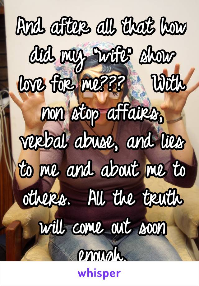 And after all that how did my "wife" show love for me???   With non stop affairs, verbal abuse, and lies to me and about me to others.  All the truth will come out soon enough.