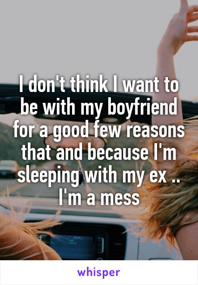 I don't think I want to be with my boyfriend for a good few reasons that and because I'm sleeping with my ex .. I'm a mess