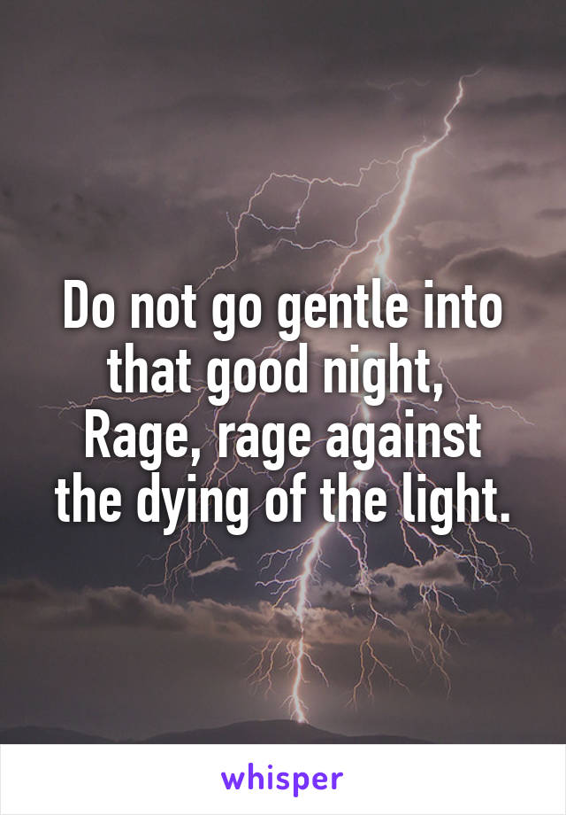 Do not go gentle into that good night, 
Rage, rage against the dying of the light.