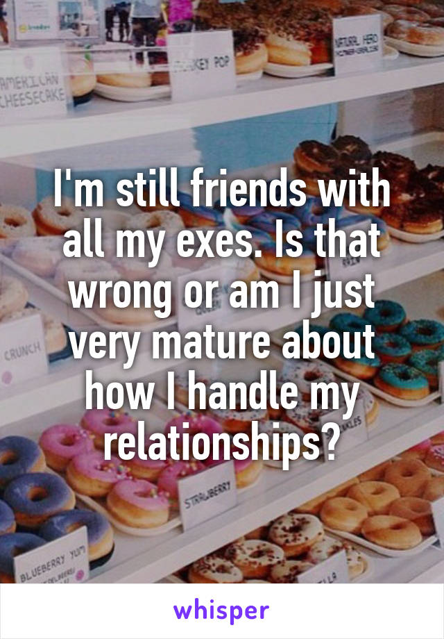 I'm still friends with all my exes. Is that wrong or am I just very mature about how I handle my relationships?