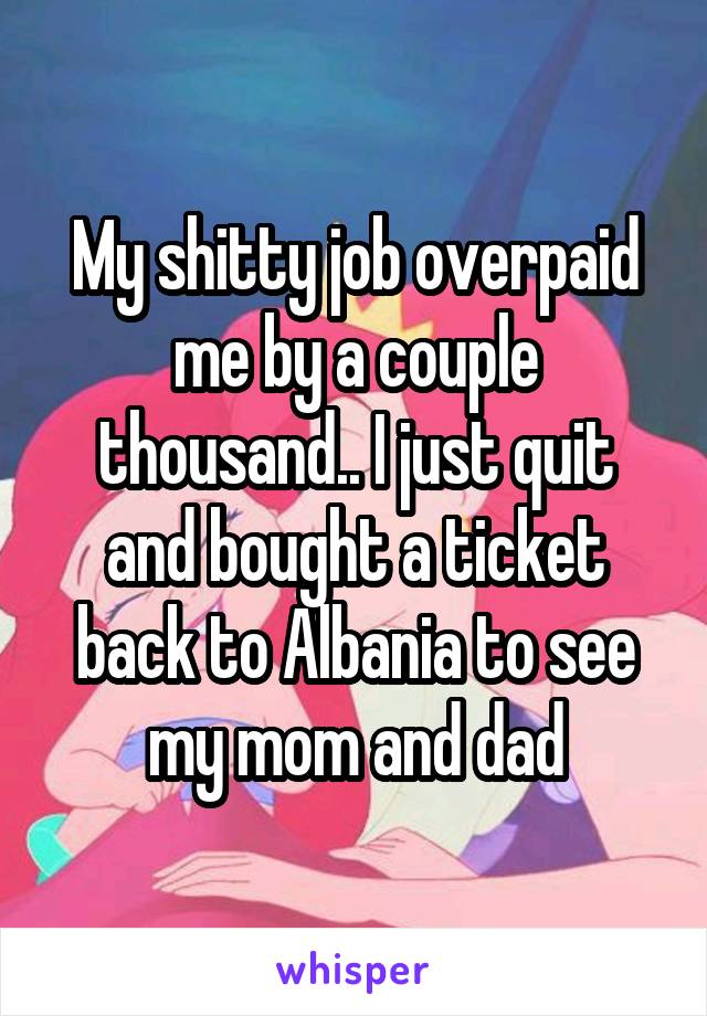 My shitty job overpaid me by a couple thousand.. I just quit and bought a ticket back to Albania to see my mom and dad