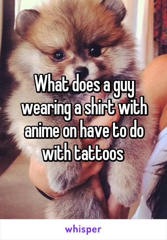 What does a guy wearing a shirt with anime on have to do with tattoos 