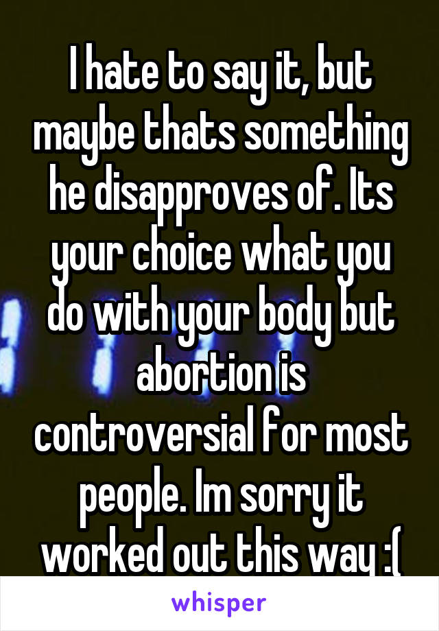 I hate to say it, but maybe thats something he disapproves of. Its your choice what you do with your body but abortion is controversial for most people. Im sorry it worked out this way :(