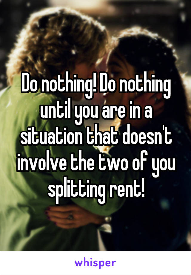 Do nothing! Do nothing until you are in a situation that doesn't involve the two of you splitting rent!