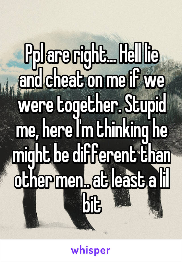 Ppl are right... Hell lie and cheat on me if we were together. Stupid me, here I'm thinking he might be different than other men.. at least a lil bit