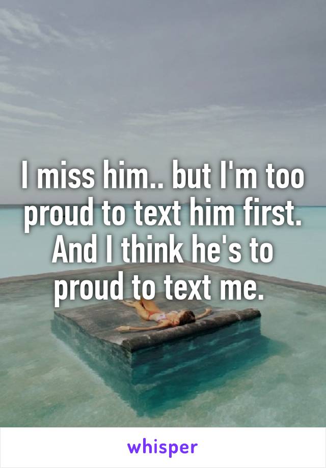 I miss him.. but I'm too proud to text him first. And I think he's to proud to text me. 