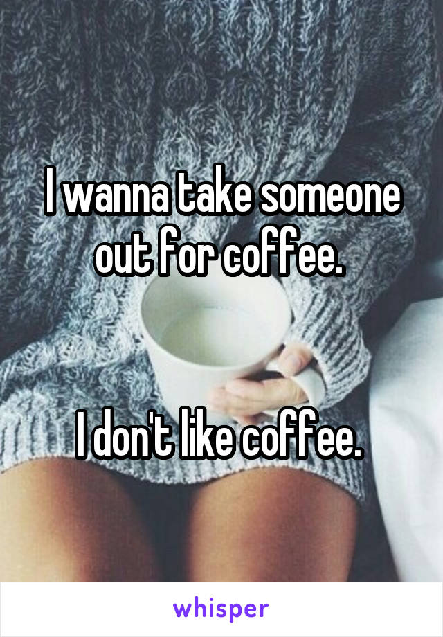 I wanna take someone out for coffee. 


I don't like coffee. 