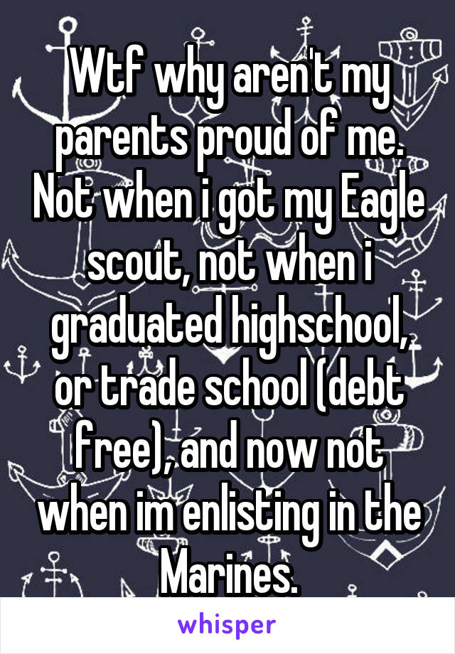 Wtf why aren't my parents proud of me. Not when i got my Eagle scout, not when i graduated highschool, or trade school (debt free), and now not when im enlisting in the Marines.