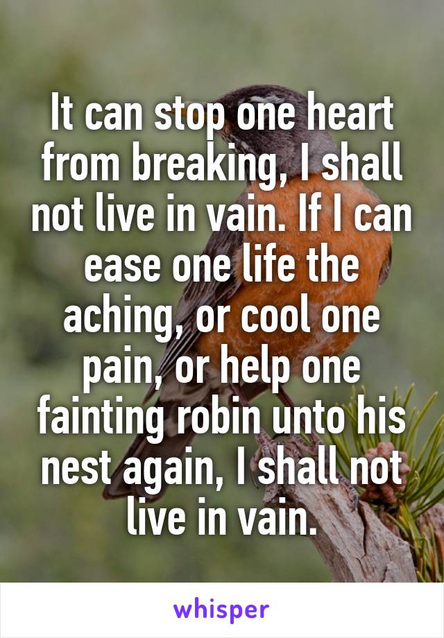 It can stop one heart from breaking, I shall not live in vain. If I can ease one life the aching, or cool one pain, or help one fainting robin unto his nest again, I shall not live in vain.