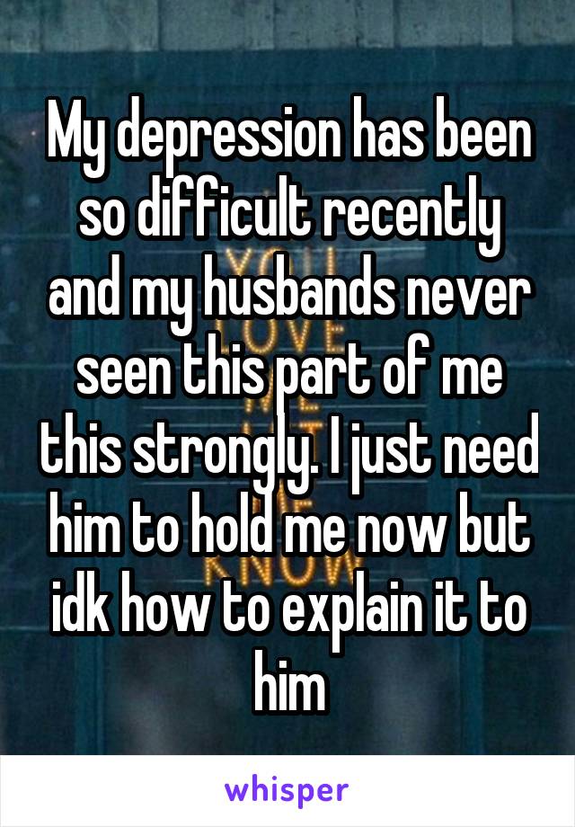 My depression has been so difficult recently and my husbands never seen this part of me this strongly. I just need him to hold me now but idk how to explain it to him