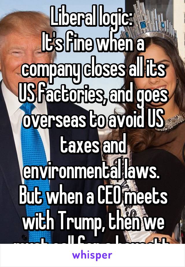 Liberal logic: 
It's fine when a company closes all its
US factories, and goes overseas to avoid US taxes and environmental laws.  But when a CEO meets with Trump, then we must call for a boycott.