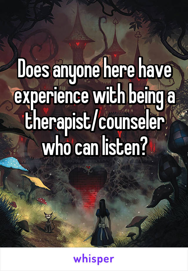 Does anyone here have experience with being a therapist/counseler who can listen?

