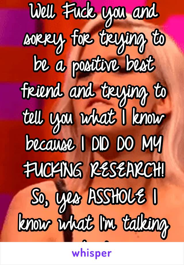 Well Fuck you and sorry for trying to be a positive best friend and trying to tell you what I know because I DID DO MY FUCKING RESEARCH! So, yes ASSHOLE I know what I'm talking about.