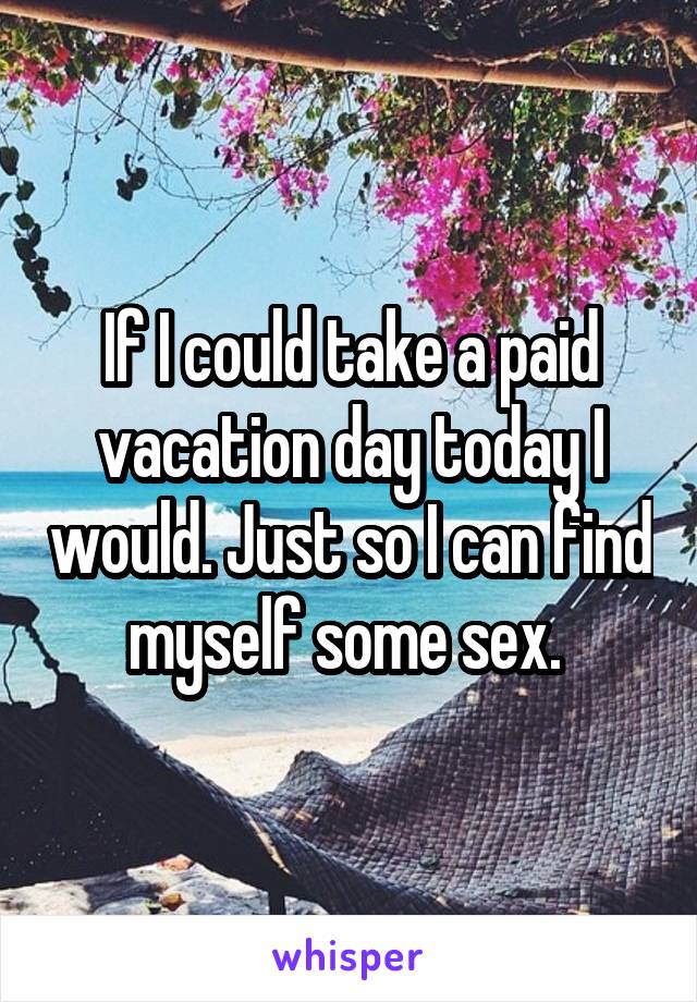 If I could take a paid vacation day today I would. Just so I can find myself some sex. 