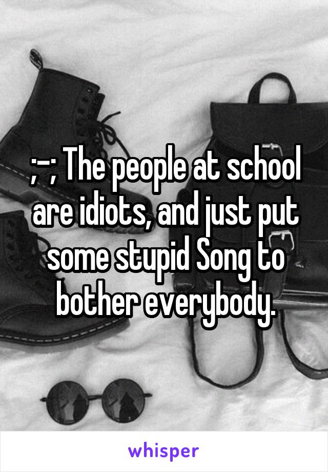 ;-; The people at school are idiots, and just put some stupid Song to bother everybody.