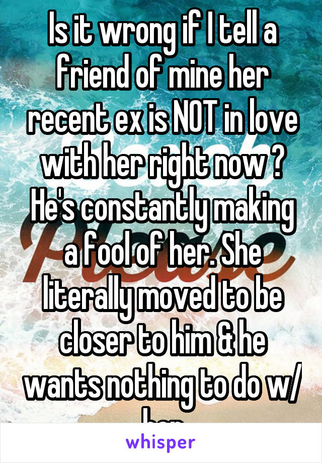 Is it wrong if I tell a friend of mine her recent ex is NOT in love with her right now ? He's constantly making a fool of her. She literally moved to be closer to him & he wants nothing to do w/ her