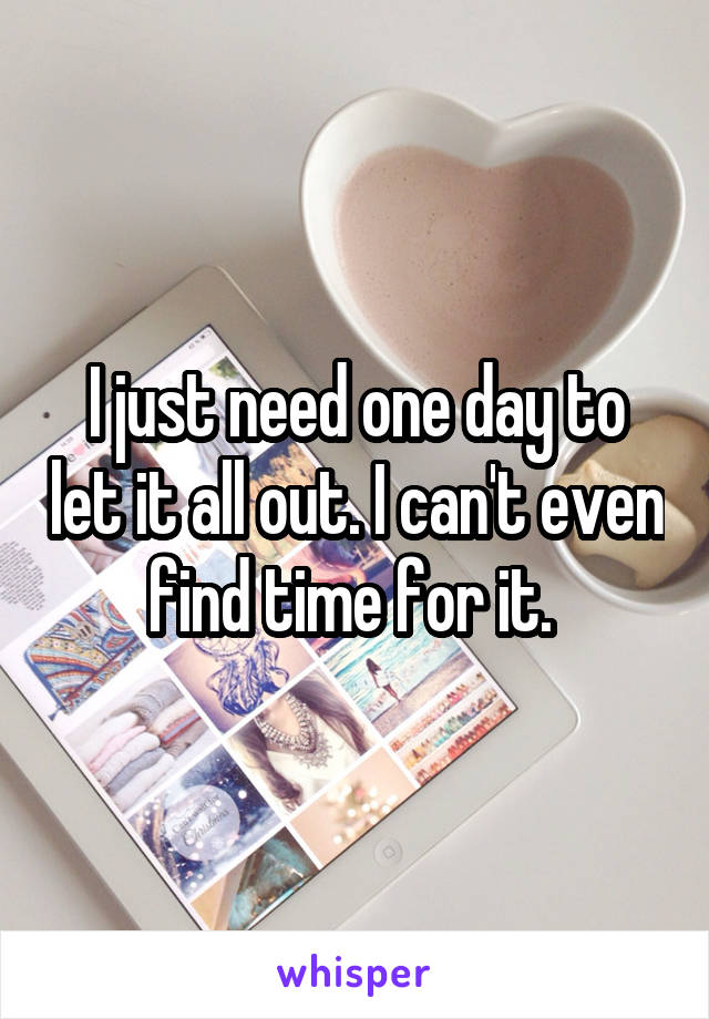 I just need one day to let it all out. I can't even find time for it. 