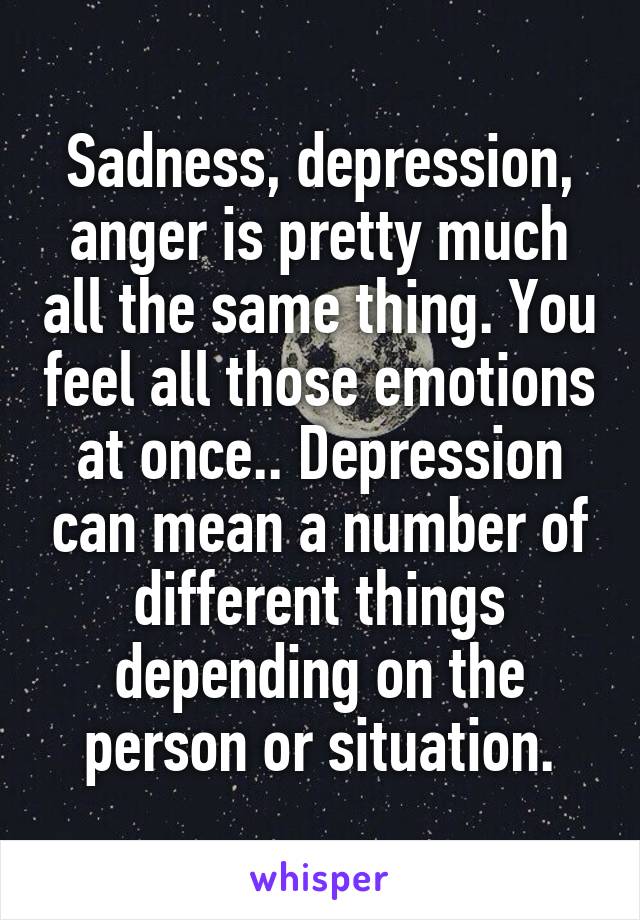 Sadness, depression, anger is pretty much all the same thing. You feel all those emotions at once.. Depression can mean a number of different things depending on the person or situation.