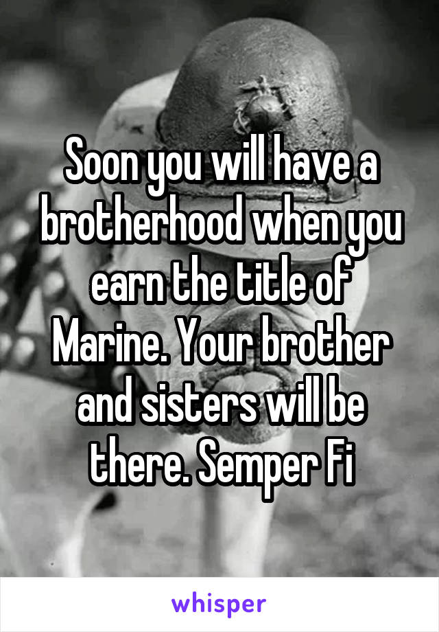 Soon you will have a brotherhood when you earn the title of Marine. Your brother and sisters will be there. Semper Fi