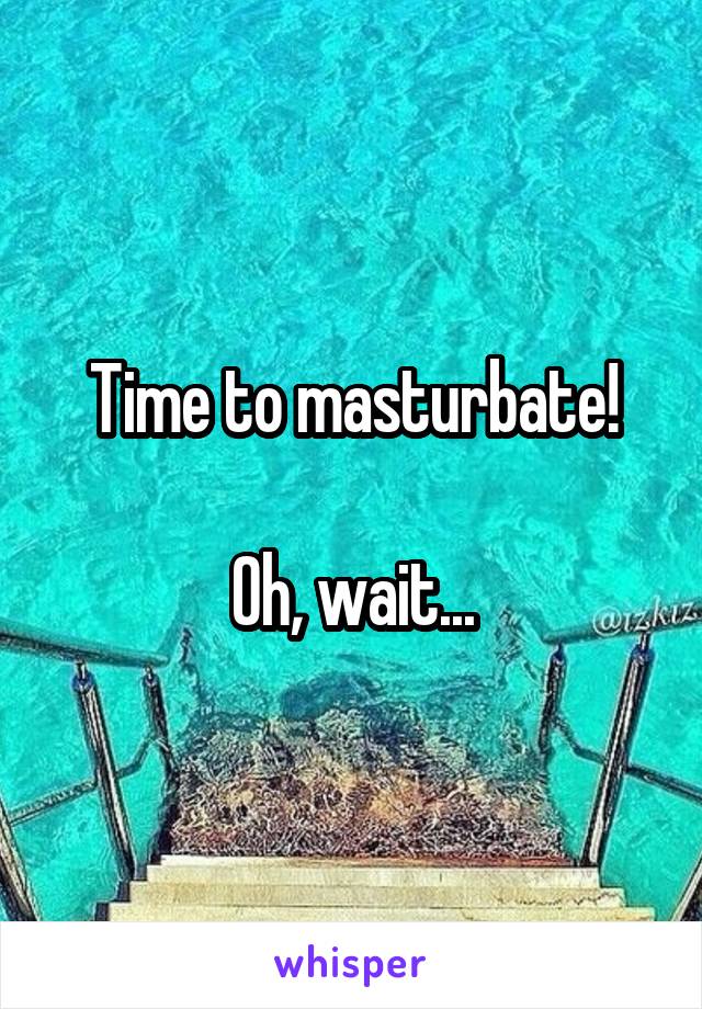 Time to masturbate!

Oh, wait...