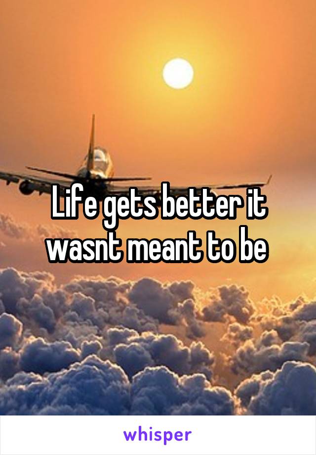 Life gets better it wasnt meant to be 