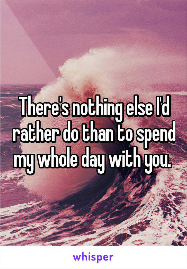 There's nothing else I'd rather do than to spend my whole day with you. 