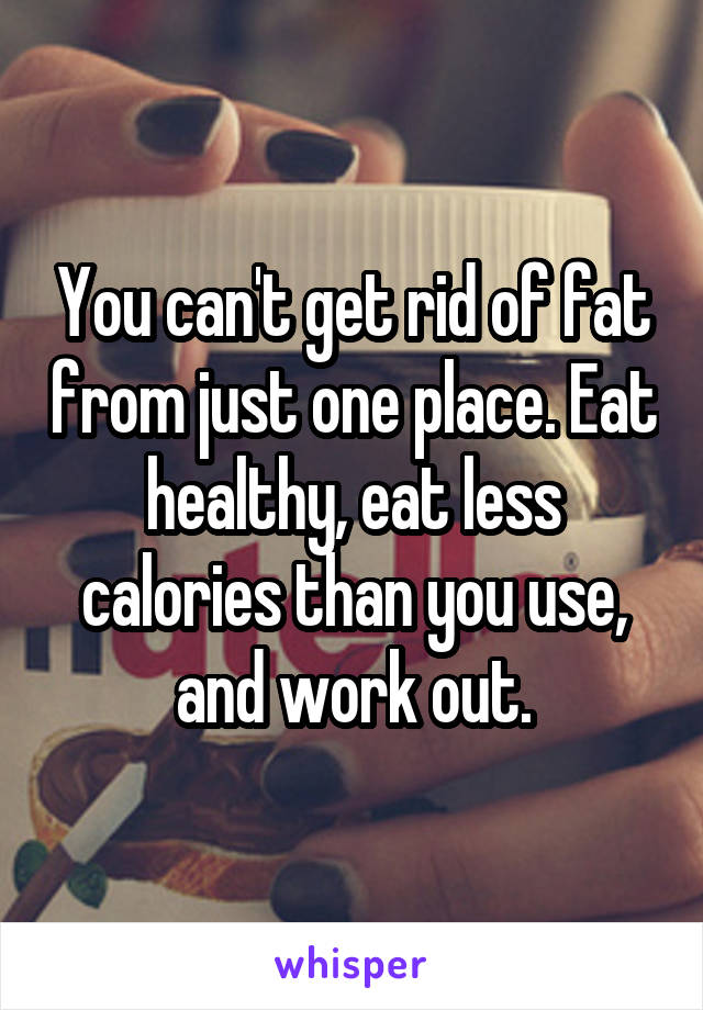 You can't get rid of fat from just one place. Eat healthy, eat less calories than you use, and work out.