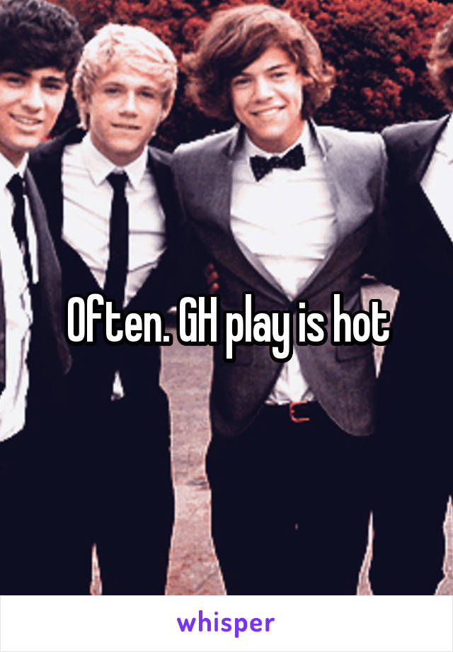 Often. GH play is hot