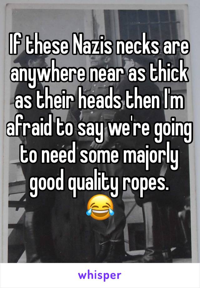 If these Nazis necks are anywhere near as thick as their heads then I'm afraid to say we're going to need some majorly good quality ropes.
😂