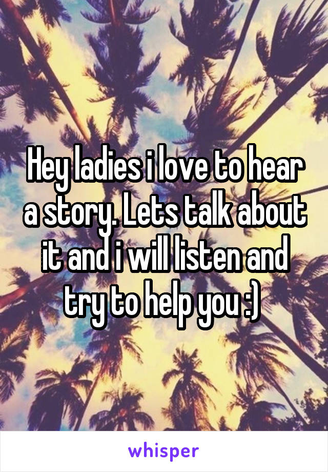 Hey ladies i love to hear a story. Lets talk about it and i will listen and try to help you :) 