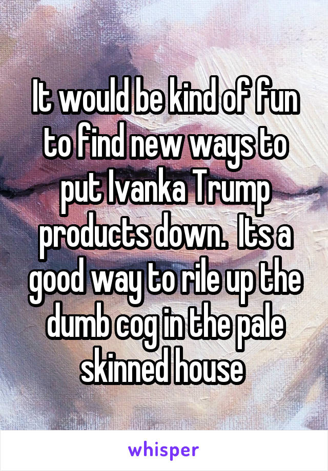 It would be kind of fun to find new ways to put Ivanka Trump products down.  Its a good way to rile up the dumb cog in the pale skinned house 