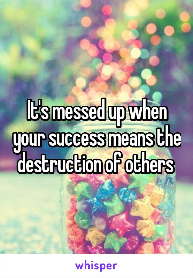 It's messed up when your success means the destruction of others 