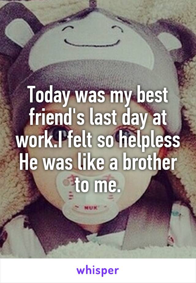 Today was my best friend's last day at work.I felt so helpless
He was like a brother to me.