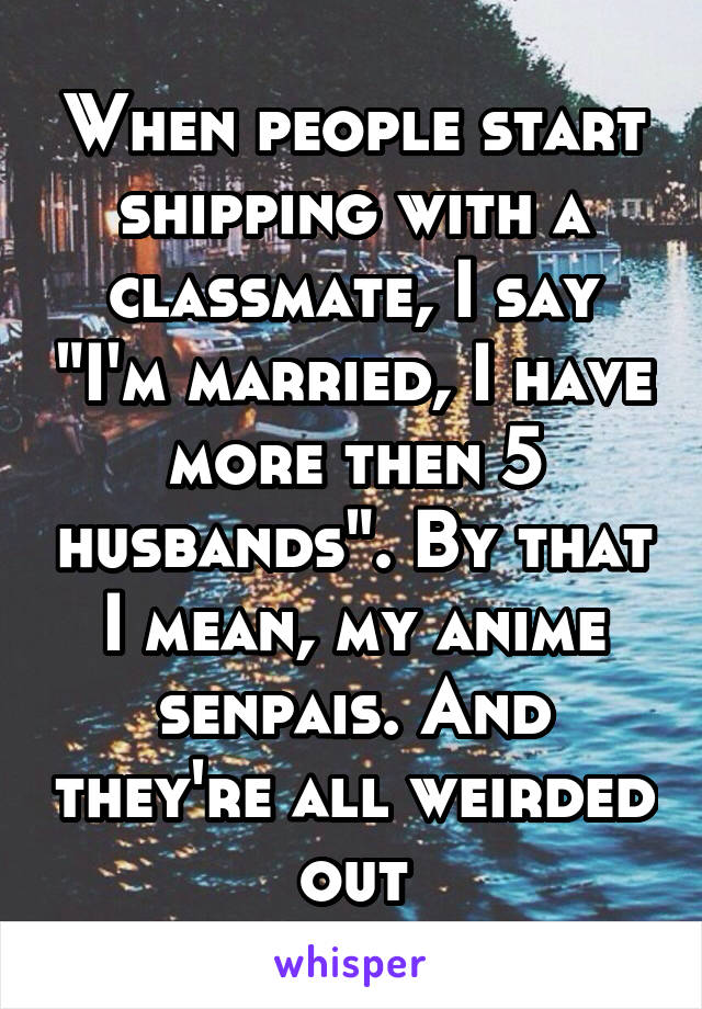 When people start shipping with a classmate, I say "I'm married, I have more then 5 husbands". By that I mean, my anime senpais. And they're all weirded out