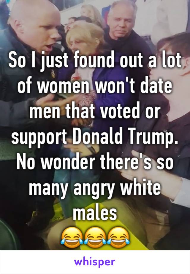 So I just found out a lot of women won't date men that voted or support Donald Trump. No wonder there's so many angry white males 
😂😂😂