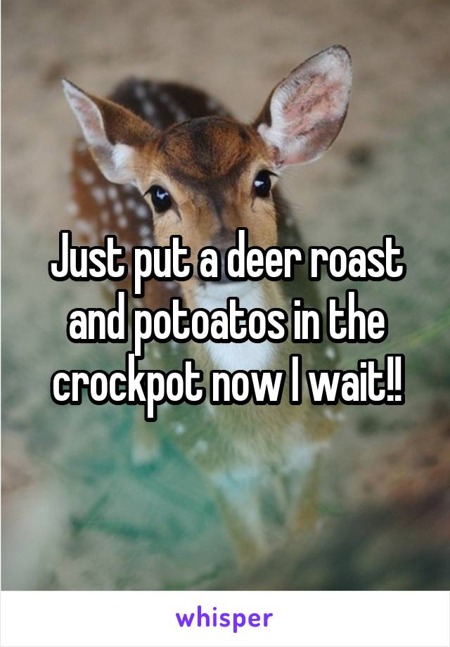 Just put a deer roast and potoatos in the crockpot now I wait!!