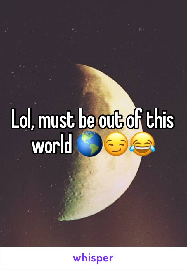 Lol, must be out of this world 🌎😏😂