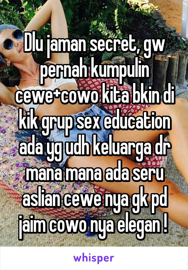 Dlu jaman secret, gw pernah kumpulin cewe+cowo kita bkin di kik grup sex education ada yg udh keluarga dr mana mana ada seru aslian cewe nya gk pd jaim cowo nya elegan ! 