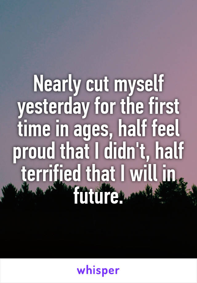 Nearly cut myself yesterday for the first time in ages, half feel proud that I didn't, half terrified that I will in future.