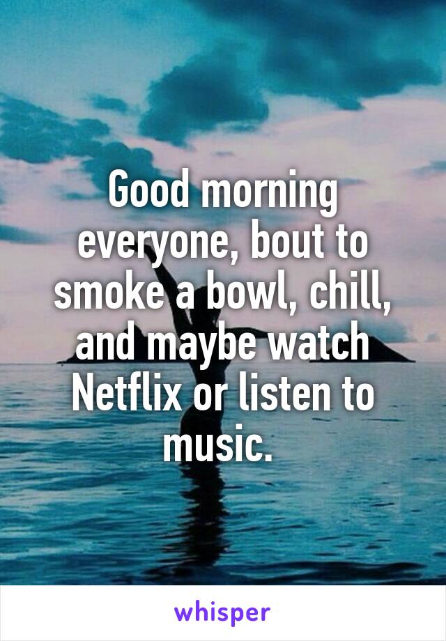 Good morning everyone, bout to smoke a bowl, chill, and maybe watch Netflix or listen to music. 