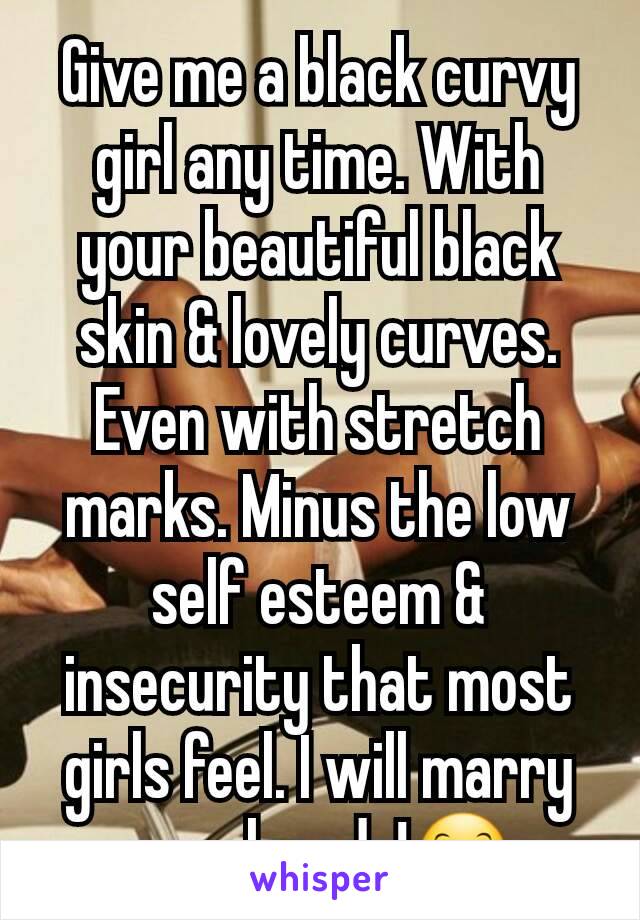 Give me a black curvy girl any time. With your beautiful black skin & lovely curves. Even with stretch marks. Minus the low self esteem & insecurity that most girls feel. I will marry you already!😊