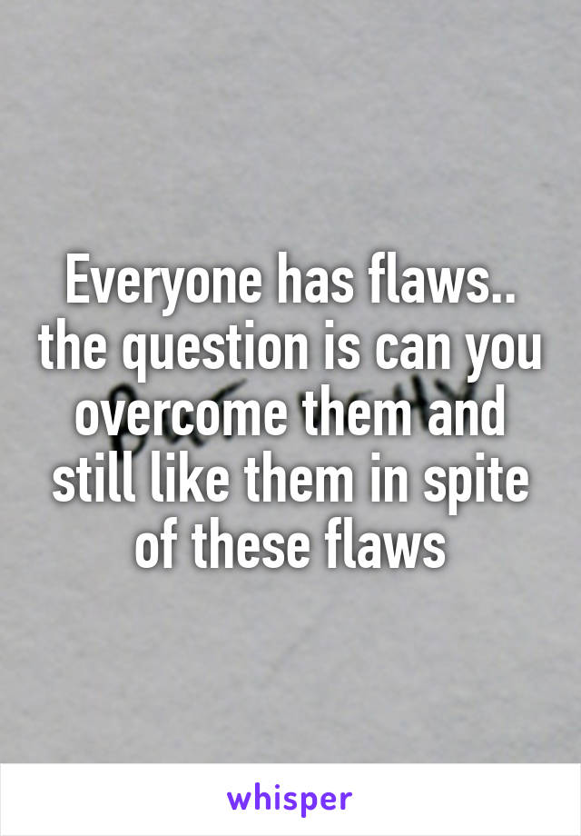 Everyone has flaws.. the question is can you overcome them and still like them in spite of these flaws