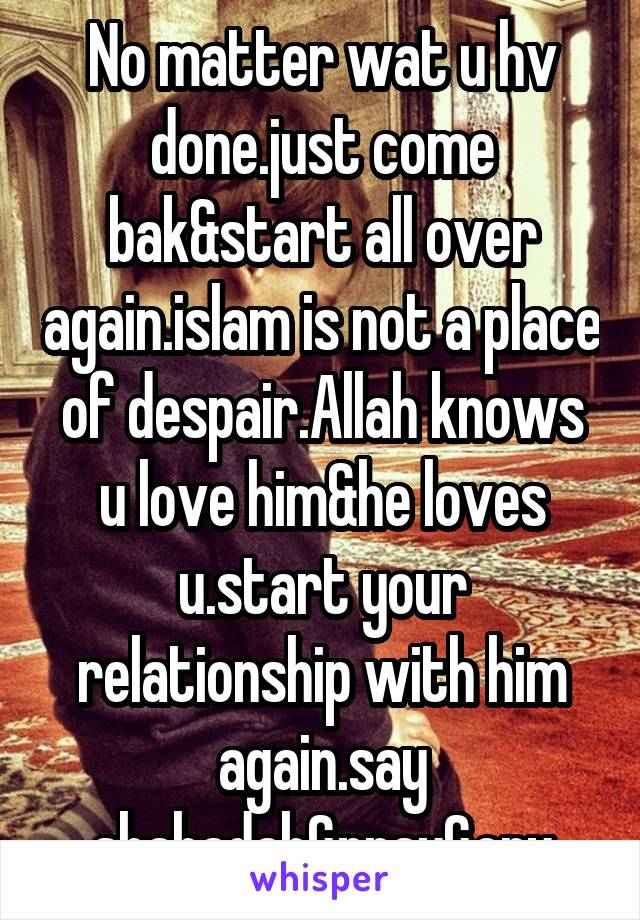 No matter wat u hv done.just come bak&start all over again.islam is not a place of despair.Allah knows u love him&he loves u.start your relationship with him again.say shahadah&pray&cry