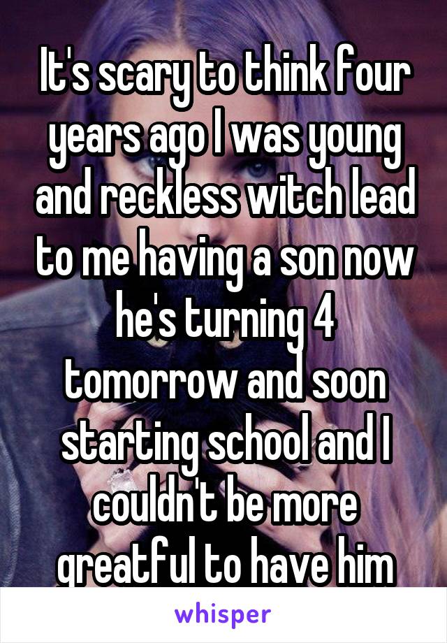 It's scary to think four years ago I was young and reckless witch lead to me having a son now he's turning 4 tomorrow and soon starting school and I couldn't be more greatful to have him